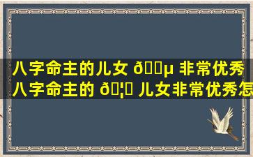 八字命主的儿女 🐵 非常优秀「八字命主的 🦍 儿女非常优秀怎么办」